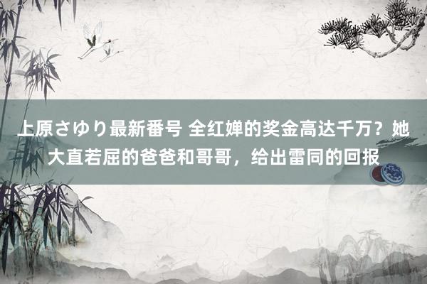 上原さゆり最新番号 全红婵的奖金高达千万？她大直若屈的爸爸和哥哥，给出雷同的回报