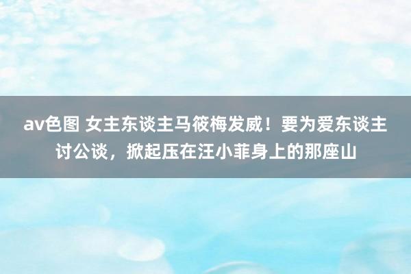 av色图 女主东谈主马筱梅发威！要为爱东谈主讨公谈，掀起压在汪小菲身上的那座山