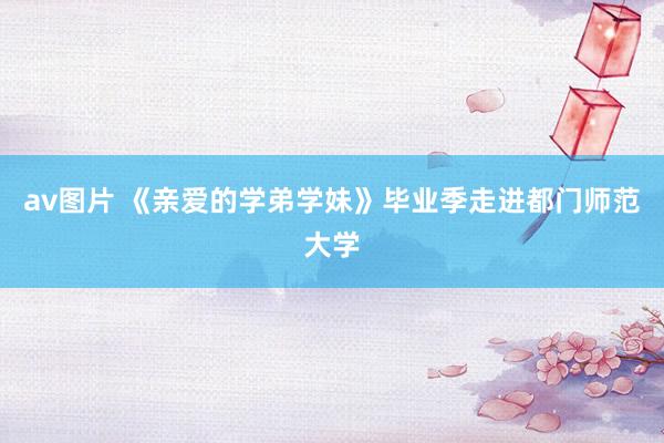 av图片 《亲爱的学弟学妹》毕业季走进都门师范大学