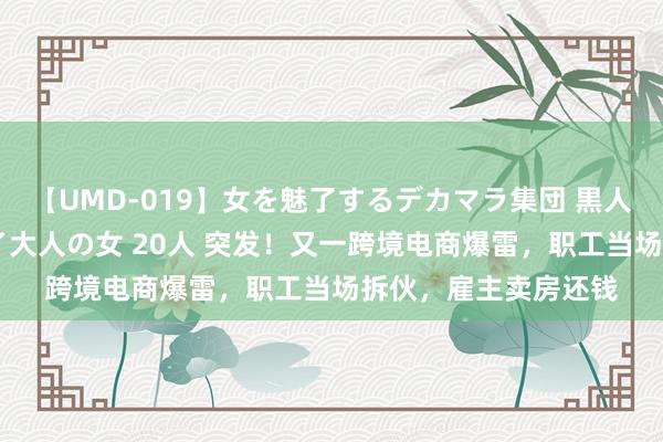 【UMD-019】女を魅了するデカマラ集団 黒人ナンパ エロくてイイ大人の女 20人 突发！又一跨境电商爆雷，职工当场拆伙，雇主卖房还钱