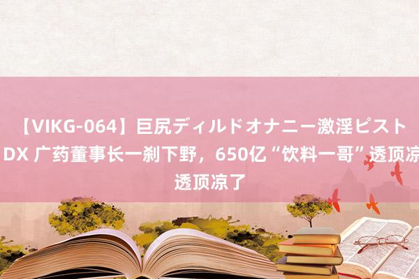 【VIKG-064】巨尻ディルドオナニー激淫ピストン DX 广药董事长一刹下野，650亿“饮料一哥”透顶凉了