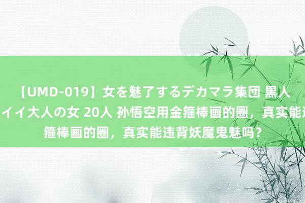 【UMD-019】女を魅了するデカマラ集団 黒人ナンパ エロくてイイ大人の女 20人 孙悟空用金箍棒画的圈，真实能违背妖魔鬼魅吗？