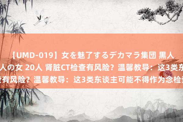 【UMD-019】女を魅了するデカマラ集団 黒人ナンパ エロくてイイ大人の女 20人 肾脏CT检查有风险？温馨教导：这3类东谈主可能不得作为念检查