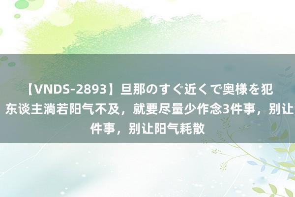 【VNDS-2893】旦那のすぐ近くで奥様を犯します。 东谈主淌若阳气不及，就要尽量少作念3件事，别让阳气耗散