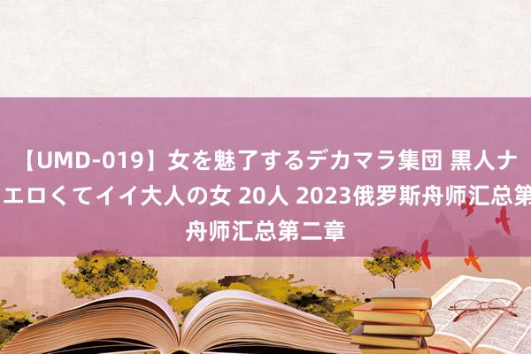 【UMD-019】女を魅了するデカマラ集団 黒人ナンパ エロくてイイ大人の女 20人 2023俄罗斯舟师汇总第二章