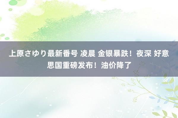 上原さゆり最新番号 凌晨 金银暴跌！夜深 好意思国重磅发布！油价降了