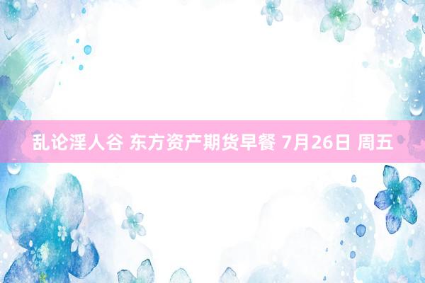 乱论淫人谷 东方资产期货早餐 7月26日 周五