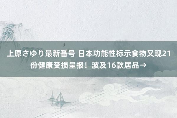 上原さゆり最新番号 日本功能性标示食物又现21份健康受损呈报！波及16款居品→