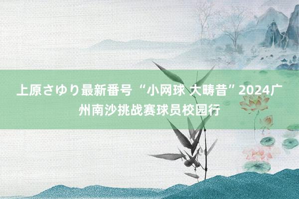 上原さゆり最新番号 “小网球 大畴昔”2024广州南沙挑战赛球员校园行