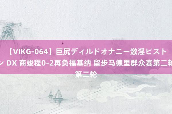 【VIKG-064】巨尻ディルドオナニー激淫ピストン DX 商竣程0-2再负福基纳 留步马德里群众赛第二轮