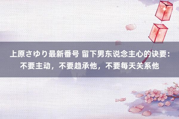 上原さゆり最新番号 留下男东说念主心的诀要：不要主动，不要趋承他，不要每天关系他