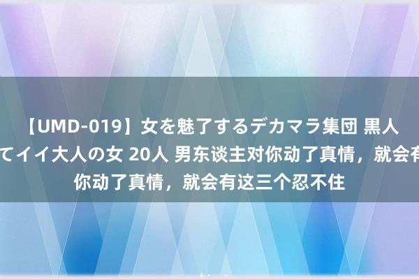 【UMD-019】女を魅了するデカマラ集団 黒人ナンパ エロくてイイ大人の女 20人 男东谈主对你动了真情，就会有这三个忍不住