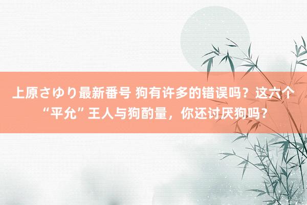 上原さゆり最新番号 狗有许多的错误吗？这六个“平允”王人与狗酌量，你还讨厌狗吗？