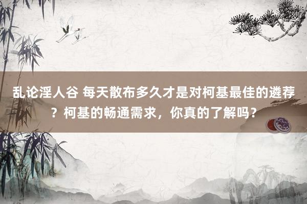 乱论淫人谷 每天散布多久才是对柯基最佳的遴荐？柯基的畅通需求，你真的了解吗？