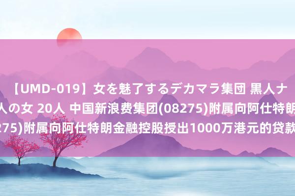 【UMD-019】女を魅了するデカマラ集団 黒人ナンパ エロくてイイ大人の女 20人 中国新浪费集团(08275)附属向阿仕特朗金融控股授出1000万港元的贷款融资