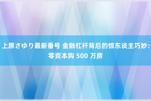 上原さゆり最新番号 金融杠杆背后的惊东谈主巧妙：零资本购 500 万房