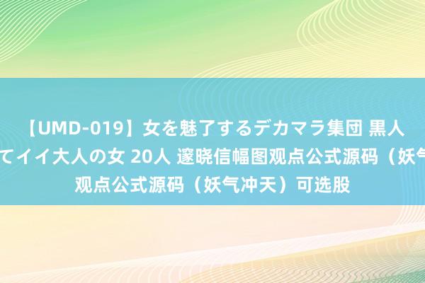 【UMD-019】女を魅了するデカマラ集団 黒人ナンパ エロくてイイ大人の女 20人 邃晓信幅图观点公式源码（妖气冲天）可选股