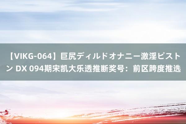 【VIKG-064】巨尻ディルドオナニー激淫ピストン DX 094期宋凯大乐透推断奖号：前区跨度推选