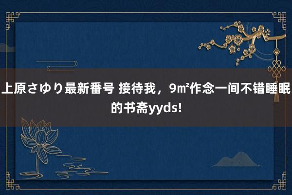 上原さゆり最新番号 接待我，9㎡作念一间不错睡眠的书斋yyds!