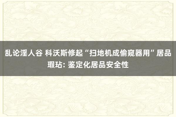 乱论淫人谷 科沃斯修起“扫地机成偷窥器用”居品瑕玷: 鉴定化居品安全性