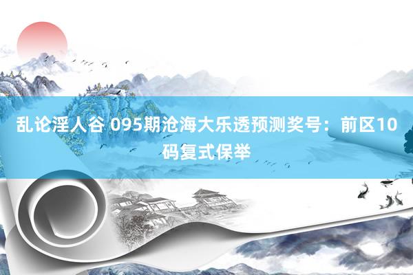 乱论淫人谷 095期沧海大乐透预测奖号：前区10码复式保举