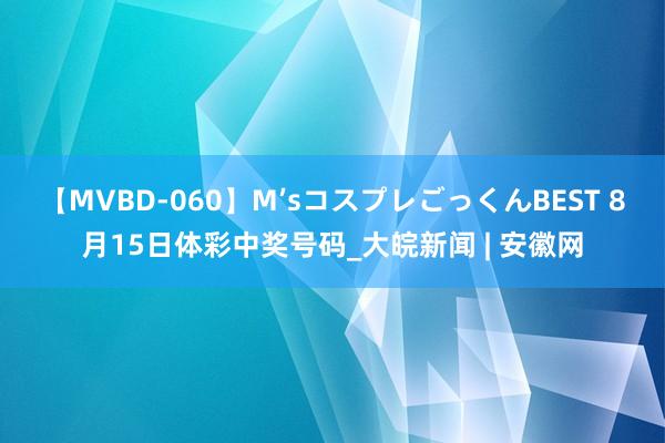 【MVBD-060】M’sコスプレごっくんBEST 8月15日体彩中奖号码_大皖新闻 | 安徽网