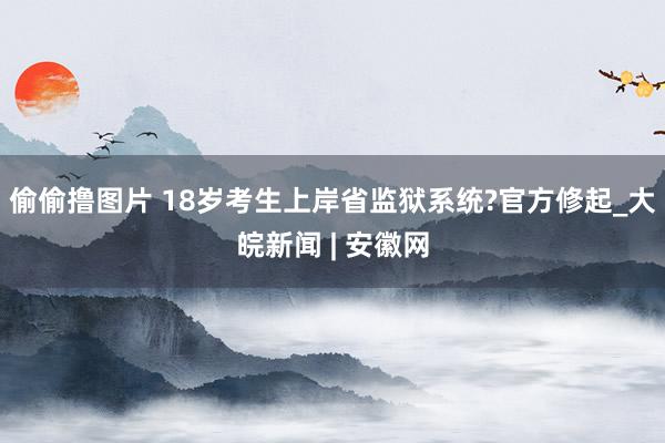 偷偷撸图片 18岁考生上岸省监狱系统?官方修起_大皖新闻 | 安徽网