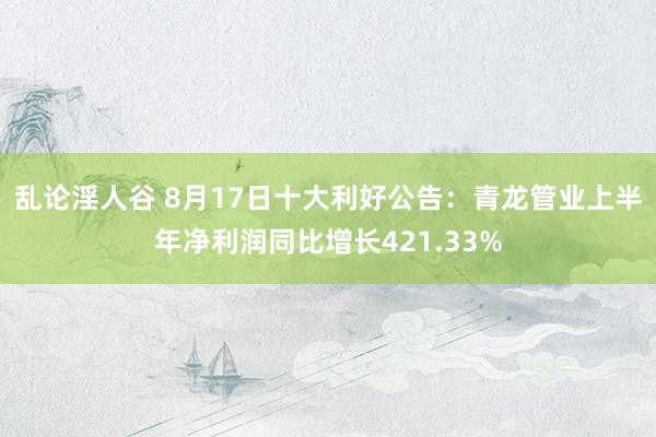 乱论淫人谷 8月17日十大利好公告：青龙管业上半年净利润同比增长421.33%