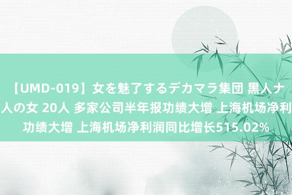 【UMD-019】女を魅了するデカマラ集団 黒人ナンパ エロくてイイ大人の女 20人 多家公司半年报功绩大增 上海机场净利润同比增长515.02%