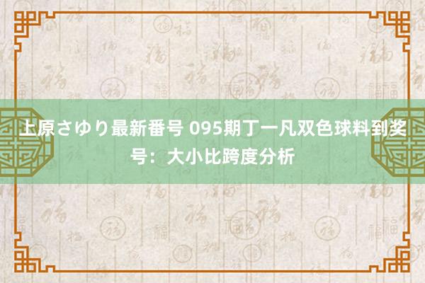 上原さゆり最新番号 095期丁一凡双色球料到奖号：大小比跨度分析