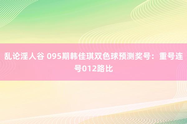 乱论淫人谷 095期韩佳琪双色球预测奖号：重号连号012路比