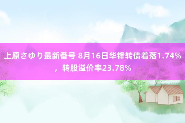 上原さゆり最新番号 8月16日华锋转债着落1.74%，转股溢价率23.78%