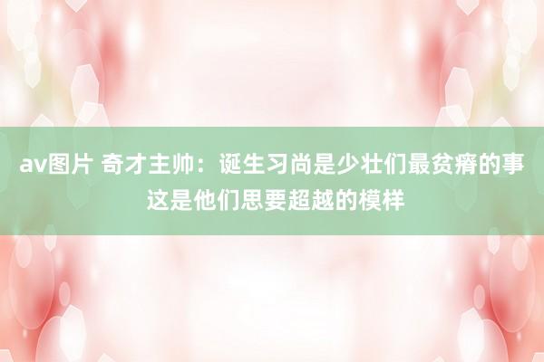 av图片 奇才主帅：诞生习尚是少壮们最贫瘠的事 这是他们思要超越的模样