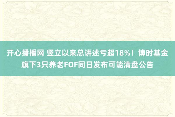 开心播播网 竖立以来总讲述亏超18%！博时基金旗下3只养老FOF同日发布可能清盘公告