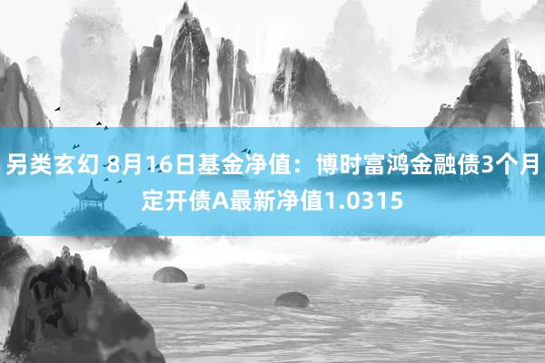 另类玄幻 8月16日基金净值：博时富鸿金融债3个月定开债A最新净值1.0315