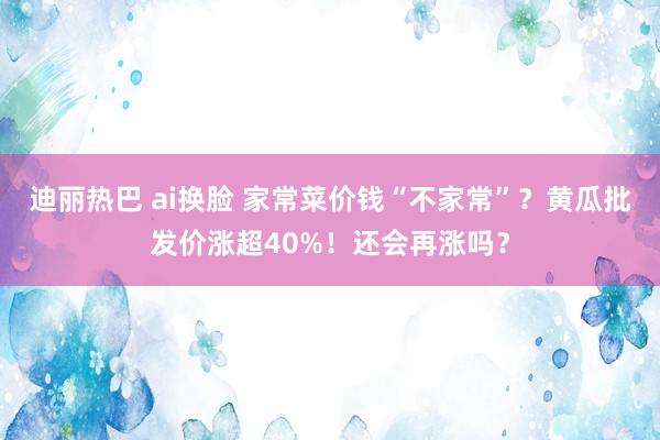 迪丽热巴 ai换脸 家常菜价钱“不家常”？黄瓜批发价涨超40%！还会再涨吗？