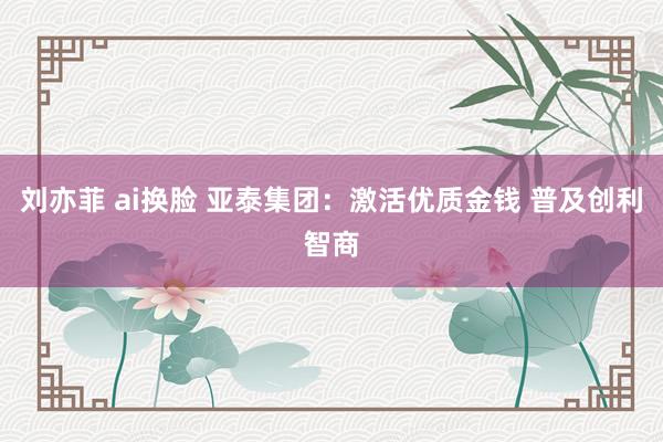 刘亦菲 ai换脸 亚泰集团：激活优质金钱 普及创利智商