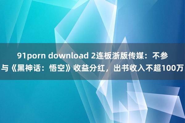 91porn download 2连板浙版传媒：不参与《黑神话：悟空》收益分红，出书收入不超100万