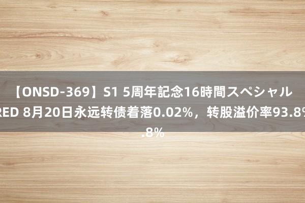 【ONSD-369】S1 5周年記念16時間スペシャル RED 8月20日永远转债着落0.02%，转股溢价率93.8%