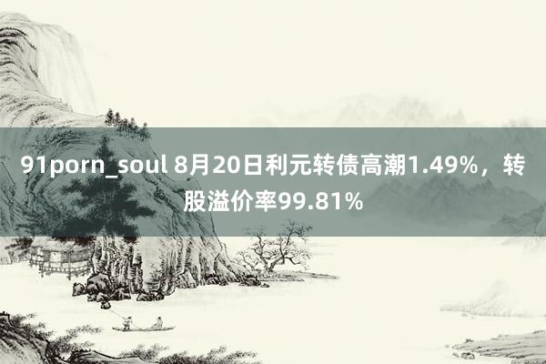 91porn_soul 8月20日利元转债高潮1.49%，转股溢价率99.81%