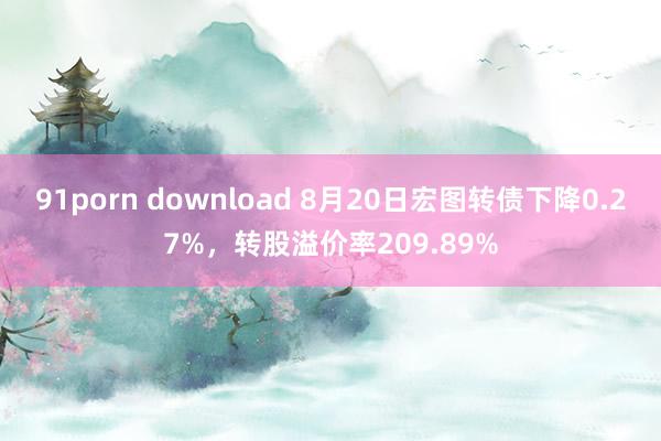 91porn download 8月20日宏图转债下降0.27%，转股溢价率209.89%