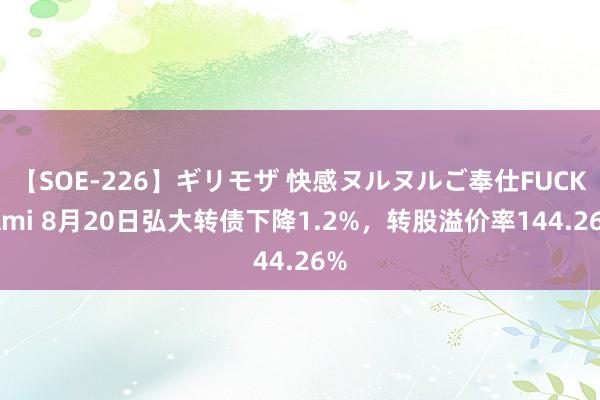 【SOE-226】ギリモザ 快感ヌルヌルご奉仕FUCK Ami 8月20日弘大转债下降1.2%，转股溢价率144.26%