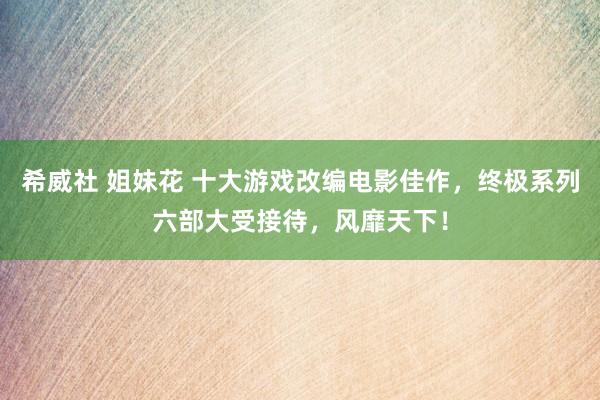 希威社 姐妹花 十大游戏改编电影佳作，终极系列六部大受接待，风靡天下！