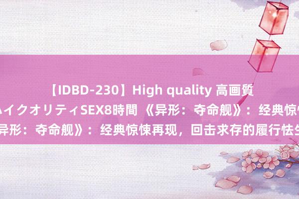 【IDBD-230】High quality 高画質で魅せます！究極のIP女優ハイクオリティSEX8時間 《异形：夺命舰》：经典惊悚再现，回击求存的履行怯生生