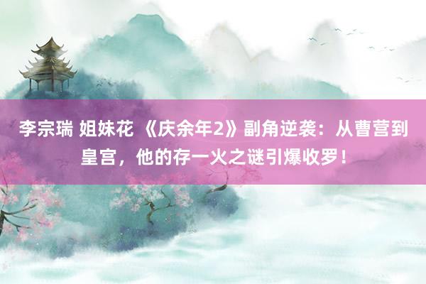 李宗瑞 姐妹花 《庆余年2》副角逆袭：从曹营到皇宫，他的存一火之谜引爆收罗！