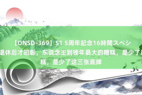 【ONSD-369】S1 5周年記念16時間スペシャル RED 退休后才昭彰，东说念主到晚年最大的糟糕，是少了这三张底牌