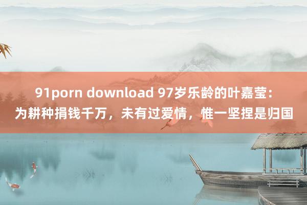 91porn download 97岁乐龄的叶嘉莹：为耕种捐钱千万，未有过爱情，惟一坚捏是归国