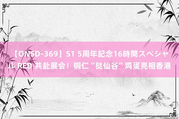 【ONSD-369】S1 5周年記念16時間スペシャル RED 共赴展会！铜仁“挞仙谷”鸡蛋亮相香港