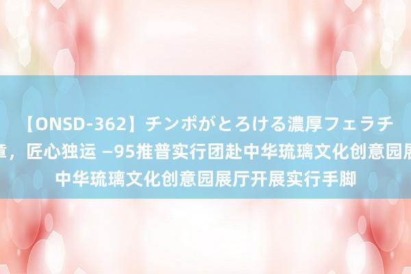 【ONSD-362】チンポがとろける濃厚フェラチオ4時間 琉璃华章，匠心独运 —95推普实行团赴中华琉璃文化创意园展厅开展实行手脚