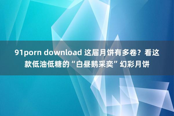 91porn download 这届月饼有多卷？看这款低油低糖的“白昼鹅采奕”幻彩月饼